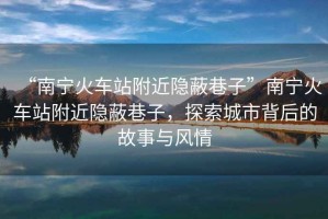“南寧火車站附近隱蔽巷子”南寧火車站附近隱蔽巷子，探索城市背后的故事與風(fēng)情