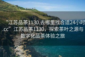 “江蘇品茶1130.去哪里找合適24小時.cc”江蘇品茶1130，探索茶葉之源與數(shù)字化品茶體驗之旅