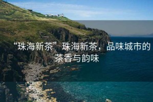 “珠海新茶”珠海新茶，品味城市的茶香與韻味