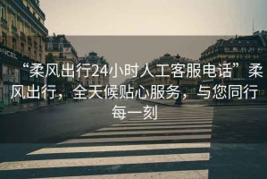“柔風出行24小時人工客服電話”柔風出行，全天候貼心服務，與您同行每一刻