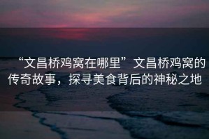 “文昌橋雞窩在哪里”文昌橋雞窩的傳奇故事，探尋美食背后的神秘之地