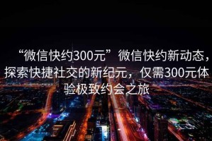 “微信快約300元”微信快約新動(dòng)態(tài)，探索快捷社交的新紀(jì)元，僅需300元體驗(yàn)極致約會(huì)之旅