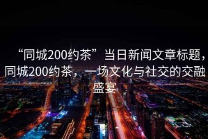 “同城200約茶”當(dāng)日新聞文章標(biāo)題，同城200約茶，一場文化與社交的交融盛宴