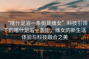 “喀什足浴一條街是維女”科技引領(lǐng)下的喀什足浴一條街，維女的新生活體驗(yàn)與科技融合之美
