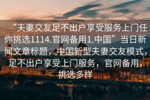 “夫妻交友足不出戶享受服務(wù)上門任你挑選1114.官網(wǎng)備用1.中國”當(dāng)日新聞文章標(biāo)題，中國新型夫妻交友模式，足不出戶享受上門服務(wù)，官網(wǎng)備用，挑選多樣