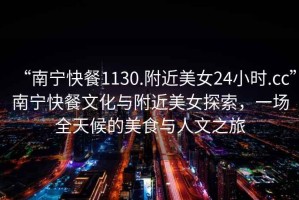 “南寧快餐1130.附近美女24小時.cc”南寧快餐文化與附近美女探索，一場全天候的美食與人文之旅