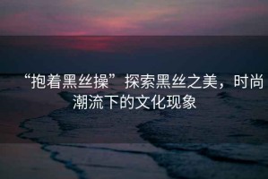 “抱著黑絲操”探索黑絲之美，時(shí)尚潮流下的文化現(xiàn)象