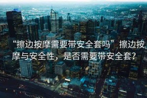 “擦邊按摩需要帶安全套嗎”擦邊按摩與安全性，是否需要帶安全套？