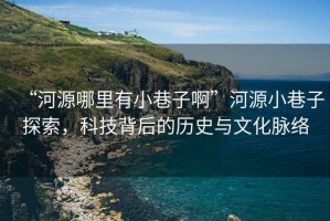 “河源哪里有小巷子啊”河源小巷子探索，科技背后的歷史與文化脈絡(luò)