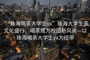 “珠海喝茶大學(xué)生vx”珠海大學(xué)生茶文化盛行，喝茶成為校園新風(fēng)尚—以珠海喝茶大學(xué)生vx為紐帶