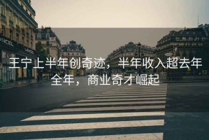 王寧上半年創(chuàng)奇跡，半年收入超去年全年，商業(yè)奇才崛起