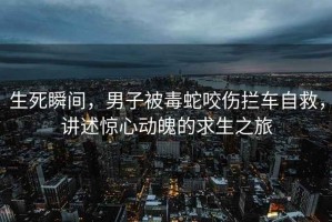 生死瞬間，男子被毒蛇咬傷攔車自救，講述驚心動(dòng)魄的求生之旅