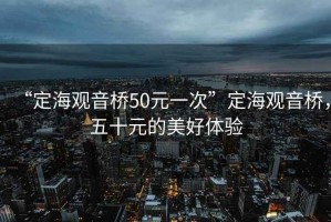 “定海觀音橋50元一次”定海觀音橋，五十元的美好體驗(yàn)