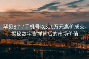 罕見8個(gè)7手機(jī)號以320萬元高價(jià)成交，揭秘?cái)?shù)字吉祥背后的市場價(jià)值
