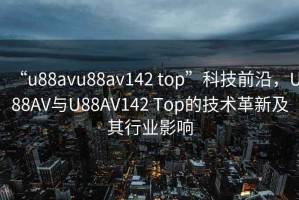 “u88avu88av142 top”科技前沿，U88AV與U88AV142 Top的技術革新及其行業(yè)影響