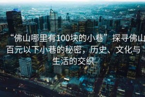 “佛山哪里有100塊的小巷”探尋佛山百元以下小巷的秘密，歷史、文化與生活的交織