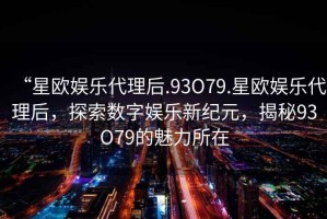 “星歐娛樂代理后.93O79.星歐娛樂代理后，探索數(shù)字娛樂新紀元，揭秘93O79的魅力所在