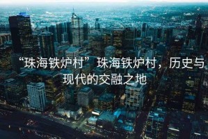 “珠海鐵爐村”珠海鐵爐村，歷史與現(xiàn)代的交融之地