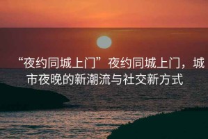 “夜約同城上門”夜約同城上門，城市夜晚的新潮流與社交新方式