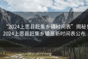 “2024上思縣趕集鄉(xiāng)鎮(zhèn)時(shí)間表”揭秘！2024上思縣趕集鄉(xiāng)鎮(zhèn)最新時(shí)間表公布