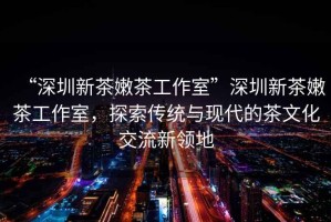 “深圳新茶嫩茶工作室”深圳新茶嫩茶工作室，探索傳統(tǒng)與現(xiàn)代的茶文化交流新領(lǐng)地