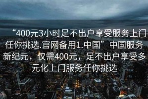 “400元3小時(shí)足不出戶享受服務(wù)上門任你挑選.官網(wǎng)備用1.中國(guó)”中國(guó)服務(wù)新紀(jì)元，僅需400元，足不出戶享受多元化上門服務(wù)任你挑選