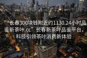 “長(zhǎng)春300塊錢附近約1130.24小時(shí)品鑒新茶葉.cc”長(zhǎng)春新茶葉品鑒平臺(tái)，科技引領(lǐng)茶葉消費(fèi)新體驗(yàn)