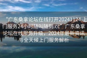 “廣東桑拿論壇在線打開20241124.上門服務24小時隨叫隨到.cc”廣東桑拿論壇在線服務升級，2024年最新資訊與全天候上門服務解析
