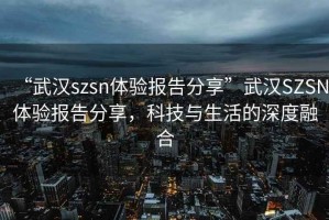 “武漢szsn體驗(yàn)報(bào)告分享”武漢SZSN體驗(yàn)報(bào)告分享，科技與生活的深度融合