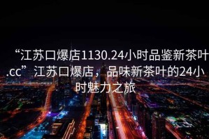 “江蘇口爆店1130.24小時品鑒新茶葉.cc”江蘇口爆店，品味新茶葉的24小時魅力之旅