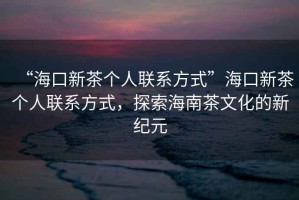 “?？谛虏鑲€(gè)人聯(lián)系方式”?？谛虏鑲€(gè)人聯(lián)系方式，探索海南茶文化的新紀(jì)元