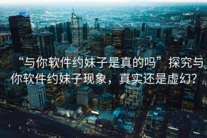 “與你軟件約妹子是真的嗎”探究與你軟件約妹子現(xiàn)象，真實(shí)還是虛幻？