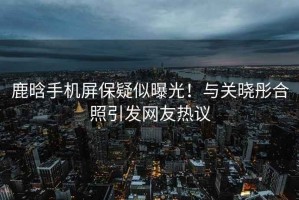 鹿晗手機屏保疑似曝光！與關(guān)曉彤合照引發(fā)網(wǎng)友熱議