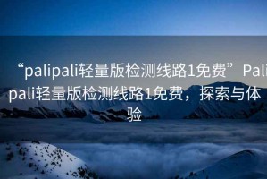 “palipali輕量版檢測線路1免費”Palipali輕量版檢測線路1免費，探索與體驗