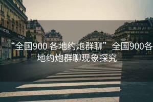 “全國(guó)900 各地約炮群聊”全國(guó)900各地約炮群聊現(xiàn)象探究