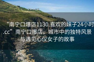 “南寧口爆店1130.喜歡的妹子24小時(shí).cc”南寧口爆店，城市中的獨(dú)特風(fēng)景與遇見心儀女子的故事