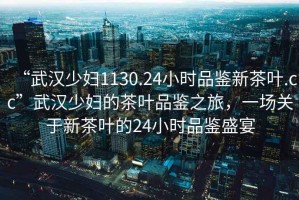 “武漢少婦1130.24小時品鑒新茶葉.cc”武漢少婦的茶葉品鑒之旅，一場關于新茶葉的24小時品鑒盛宴