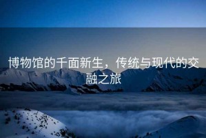 博物館的千面新生，傳統(tǒng)與現(xiàn)代的交融之旅