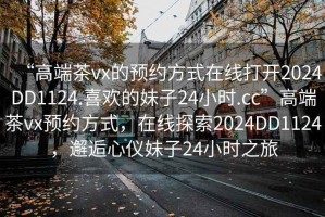 “高端茶vx的預(yù)約方式在線打開2024DD1124.喜歡的妹子24小時.cc”高端茶vx預(yù)約方式，在線探索2024DD1124，邂逅心儀妹子24小時之旅