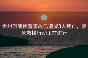 貴州游船傾覆事故已造成3人死亡，緊急救援行動正在進行