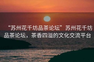 “蘇州花千坊品茶論壇”蘇州花千坊品茶論壇，茶香四溢的文化交流平臺