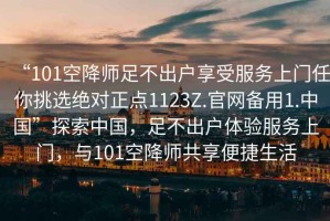 “101空降師足不出戶(hù)享受服務(wù)上門(mén)任你挑選絕對(duì)正點(diǎn)1123Z.官網(wǎng)備用1.中國(guó)”探索中國(guó)，足不出戶(hù)體驗(yàn)服務(wù)上門(mén)，與101空降師共享便捷生活