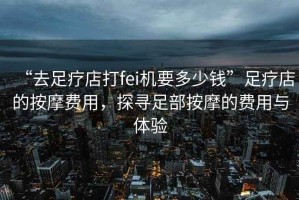 “去足療店打fei機要多少錢”足療店的按摩費用，探尋足部按摩的費用與體驗