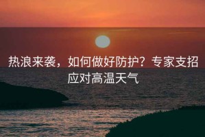 熱浪來襲，如何做好防護(hù)？專家支招應(yīng)對高溫天氣