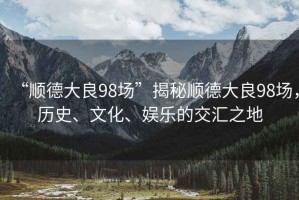 “順德大良98場”揭秘順德大良98場，歷史、文化、娛樂的交匯之地