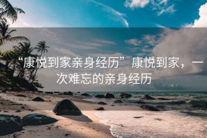 “康悅到家親身經(jīng)歷”康悅到家，一次難忘的親身經(jīng)歷