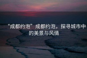 “成都約泡”成都約泡，探尋城市中的美景與風(fēng)情