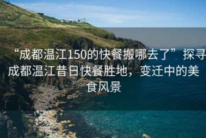 “成都溫江150的快餐搬哪去了”探尋成都溫江昔日快餐勝地，變遷中的美食風景
