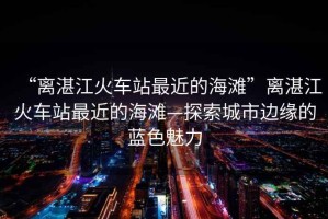 “離湛江火車站最近的海灘”離湛江火車站最近的海灘—探索城市邊緣的藍色魅力
