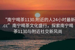 “南寧喝茶1130.附近的人24小時最新.cc”南寧喝茶文化盛行，探索南寧喝茶1130與附近社交新風(fēng)尚